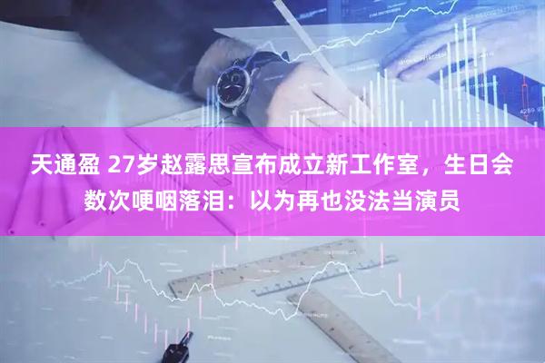 天通盈 27岁赵露思宣布成立新工作室，生日会数次哽咽落泪：以为再也没法当演员