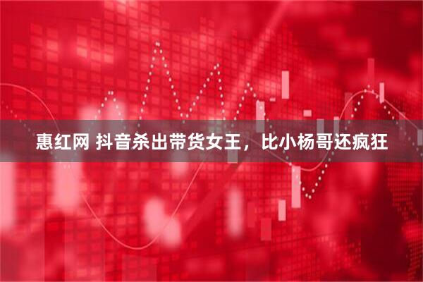 惠红网 抖音杀出带货女王，比小杨哥还疯狂