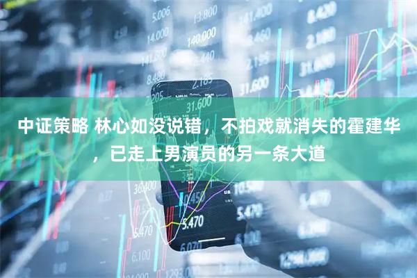 中证策略 林心如没说错，不拍戏就消失的霍建华，已走上男演员的另一条大道