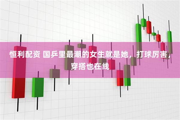 恒利配资 国乒里最潮的女生就是她，打球厉害，穿搭也在线
