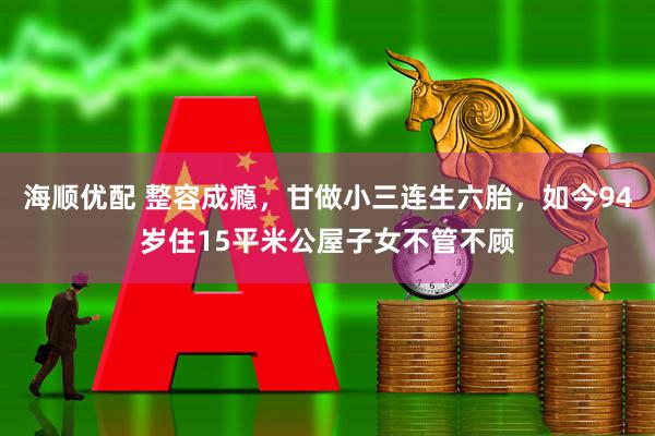 海顺优配 整容成瘾，甘做小三连生六胎，如今94岁住15平米公屋子女不管不顾