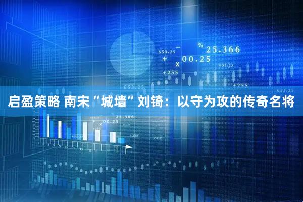 启盈策略 南宋“城墙”刘锜：以守为攻的传奇名将