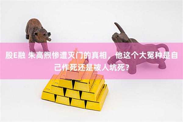 股E融 朱高煦惨遭灭门的真相，他这个大冤种是自己作死还是被人坑死？