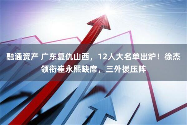 融通资产 广东复仇山西，12人大名单出炉！徐杰领衔崔永熙缺席，三外援压阵