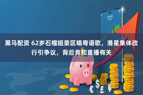 黑马配资 62岁石榴姐景区唱粤语歌，港星集体改行引争议，背后竟和直播有关