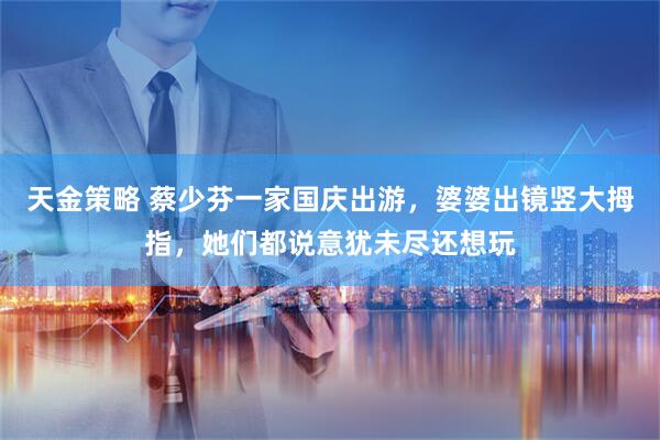 天金策略 蔡少芬一家国庆出游，婆婆出镜竖大拇指，她们都说意犹未尽还想玩