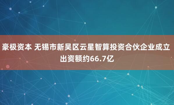 豪极资本 无锡市新吴区云星智算投资合伙企业成立 出资额约66.7亿