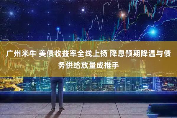 广州米牛 美债收益率全线上扬 降息预期降温与债务供给放量成推手