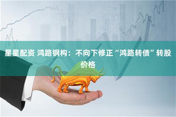 星星配资 鸿路钢构：不向下修正“鸿路转债”转股价格