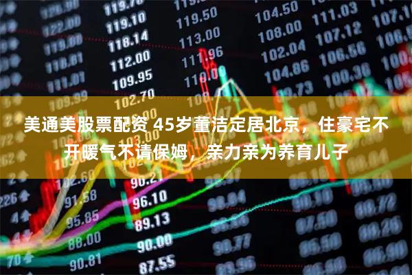美通美股票配资 45岁董洁定居北京，住豪宅不开暖气不请保姆，亲力亲为养育儿子