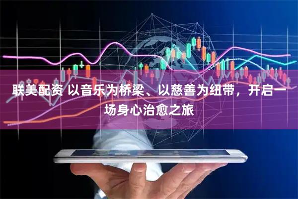 联美配资 以音乐为桥梁、以慈善为纽带，开启一场身心治愈之旅