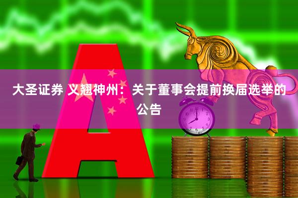 大圣证券 义翘神州：关于董事会提前换届选举的公告
