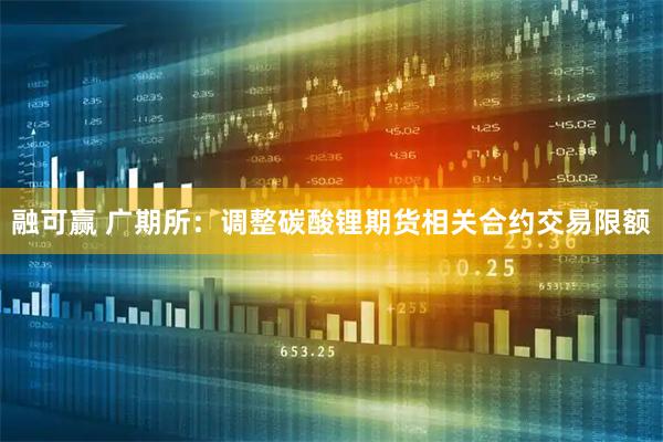 融可赢 广期所：调整碳酸锂期货相关合约交易限额