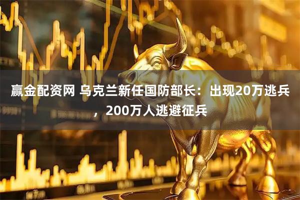 赢金配资网 乌克兰新任国防部长：出现20万逃兵，200万人逃避征兵