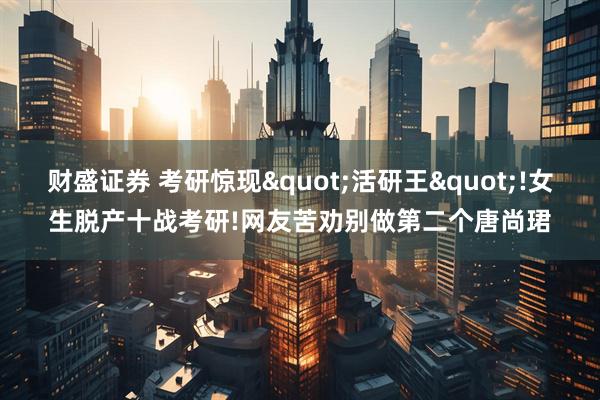 财盛证券 考研惊现"活研王"!女生脱产十战考研!网友苦劝别做第二个唐尚珺