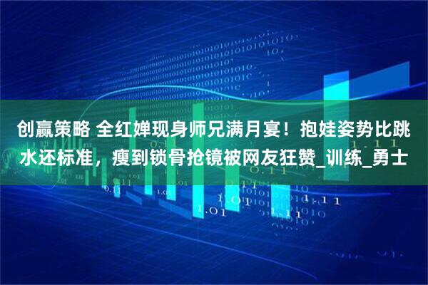 创赢策略 全红婵现身师兄满月宴！抱娃姿势比跳水还标准，瘦到锁骨抢镜被网友狂赞_训练_勇士