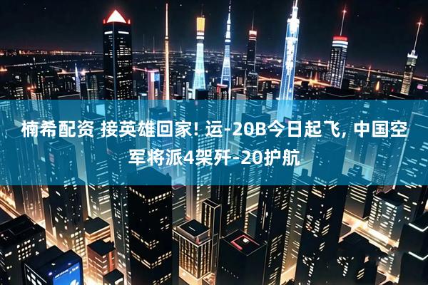 楠希配资 接英雄回家! 运-20B今日起飞, 中国空军将派4架歼-20护航
