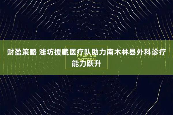 财盈策略 潍坊援藏医疗队助力南木林县外科诊疗能力跃升