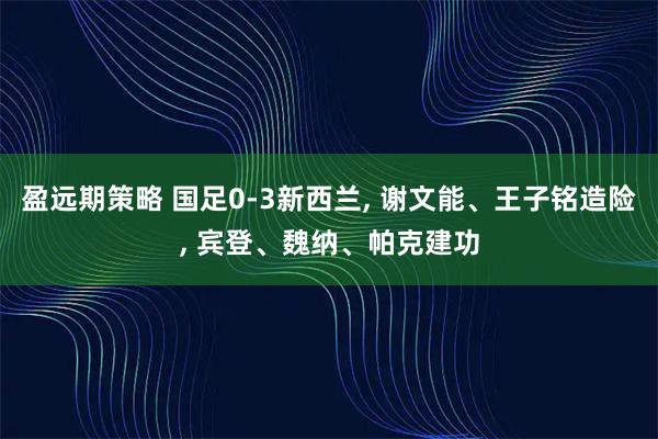 盈远期策略 国足0-3新西兰, 谢文能、王子铭造险, 宾登、魏纳、帕克建功